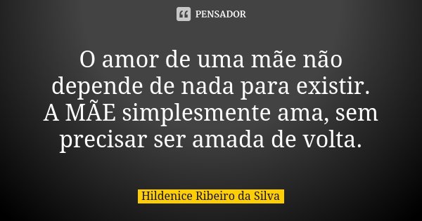 O amor de uma mãe não depende de nada para existir. A MÃE simplesmente ama, sem precisar ser amada de volta.... Frase de Hildenice Ribeiro da Silva.