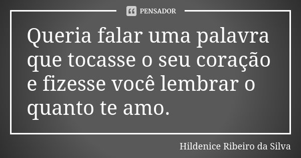 Queria falar uma palavra que tocasse o seu coração e fizesse você lembrar o quanto te amo.... Frase de Hildenice Ribeiro da Silva.