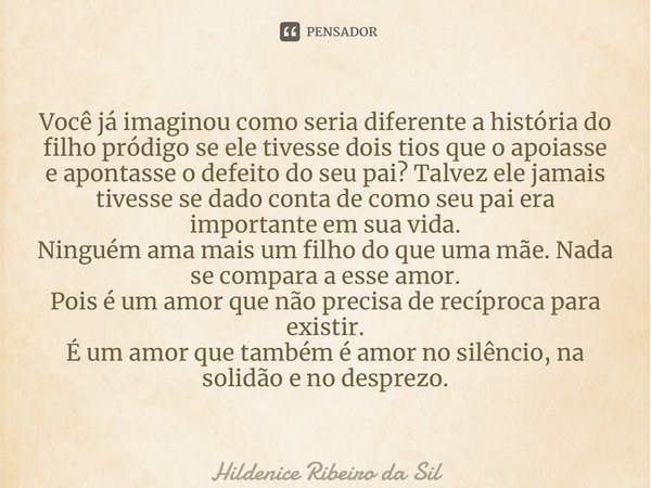 ⁠Você já imaginou como seria diferente a história do filho pródigo se ele tivesse dois tios que o apoiasse e apontasse o defeito do seu pai? Talvez ele jamais t... Frase de Hildenice Ribeiro da Silva.