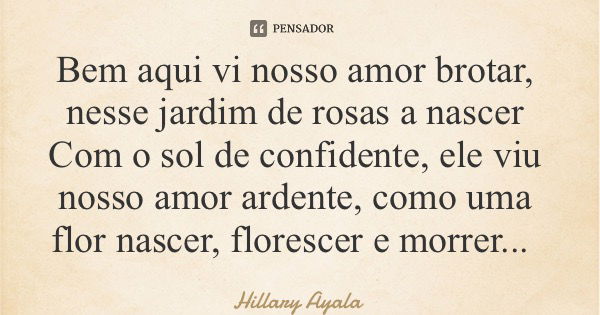 Bem aqui vi nosso amor brotar, nesse jardim de rosas a nascer Com o sol de confidente, ele viu nosso amor ardente, como uma flor nascer, florescer e morrer...... Frase de Hillary Ayala.