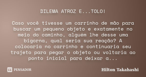 DILEMA ATROZ E...TOLO! Caso você tivesse um carrinho de mão para buscar um pequeno objeto e exatamente no meio do caminho, alguém lhe desse uma bigorna, qual se... Frase de Hilton Takahashi.