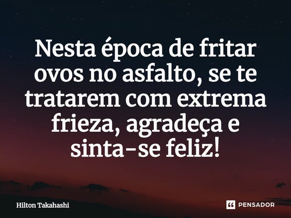 ⁠Nesta época de fritar ovos no asfalto, se te tratarem com extrema frieza, agradeça e sinta-se feliz!... Frase de Hilton Takahashi.