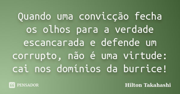 Quando uma convicção fecha os olhos para a verdade escancarada e defende um corrupto, não é uma virtude: cai nos domínios da burrice!... Frase de hilton takahashi.