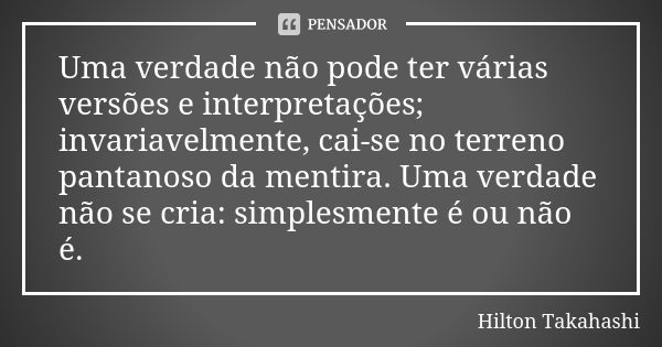 Uma verdade não pode ter várias versões e interpretações; invariavelmente, cai-se no terreno pantanoso da mentira. Uma verdade não se cria: simplesmente é ou nã... Frase de Hilton Takahashi.