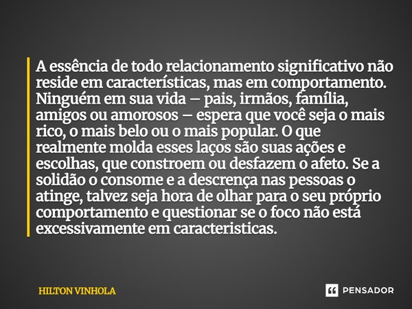 A essência de todo relacionamento significativo não reside em características, mas em comportamento. Ninguém em sua vida – pais, irmãos, família, amigos ou amor... Frase de Hilton Vinhola.