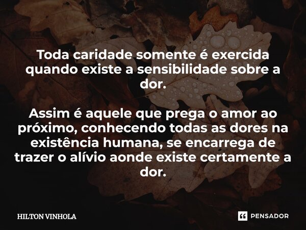 ⁠Toda caridade somente é exercida quando existe a sensibilidade sobre a dor. Assim é aquele que prega o amor ao próximo, conhecendo todas as dores na existência... Frase de Hilton Vinhola.