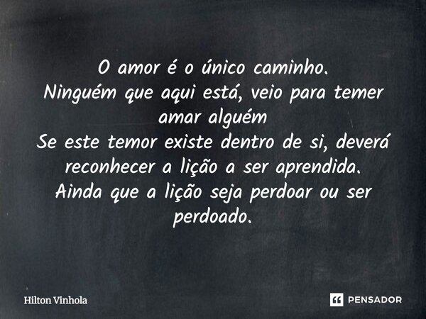 O amor é o único caminho. Ninguém que aqui está, veio para temer amar alguém Se este temor existe dentro de si, deverá reconhecer a lição a ser aprendida. Ainda... Frase de Hilton Vinhola.