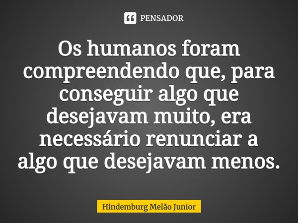 Os humanos foram compreendendo que, para conseguir algo que desejavam muito, era necessário renunciar a algo que desejavam menos.... Frase de Hindemburg Melão Junior.