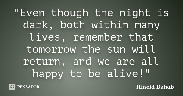 "Even though the night is dark, both within many lives, remember that tomorrow the sun will return, and we are all happy to be alive!"... Frase de Hineid Dahab.