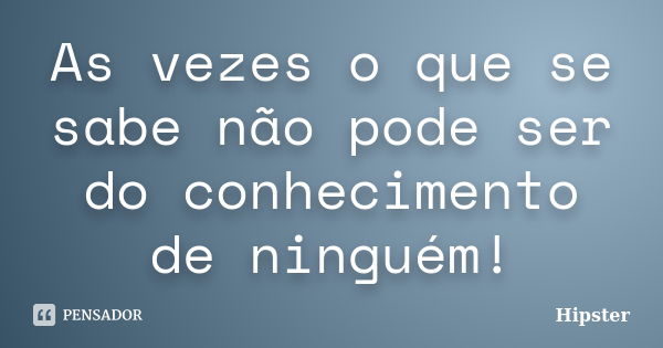 As vezes o que se sabe não pode ser do conhecimento de ninguém!... Frase de Hipster.