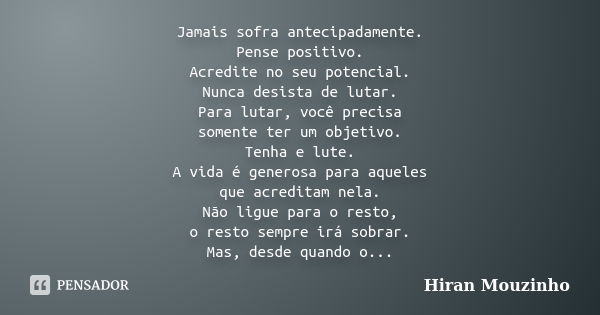 Jamais sofra antecipadamente. Pense positivo. Acredite no seu potencial. Nunca desista de lutar. Para lutar, você precisa somente ter um objetivo. Tenha e lute.... Frase de Hiran Mouzinho.