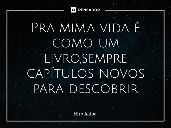 ⁠Pra mim,a vida é como um livro,sempre capítulos novos para descobrir... Frase de Hiro Akiba.