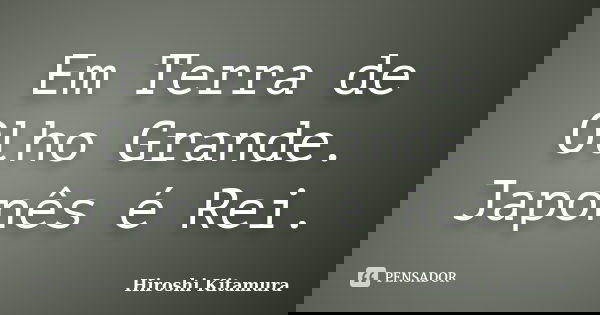 Em Terra de Olho Grande. Japonês é Rei.... Frase de Hiroshi Kitamura.