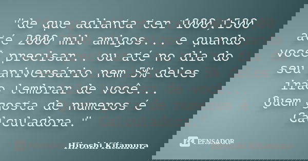 "de que adianta ter 1000,1500 até 2000 mil amigos... e quando você precisar.. ou até no dia do seu aniversário nem 5% deles irão lembrar de você... Quem go... Frase de Hiroshi Kitamura.