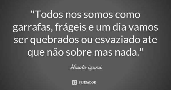 "Todos nos somos como garrafas, frágeis e um dia vamos ser quebrados ou esvaziado ate que não sobre mas nada."... Frase de Hiroto izumi.