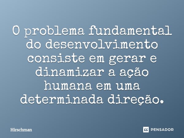 ⁠O problema fundamental do desenvolvimento consiste em gerar e dinamizar a ação humana em uma determinada direção.... Frase de Hirschman.