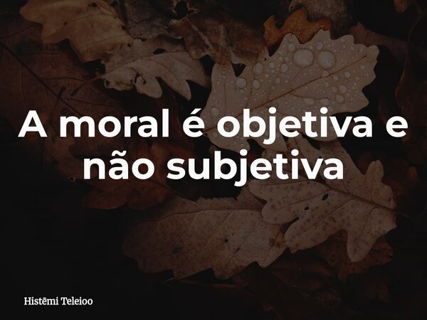 A moral é objetiva e não subjetiva... Frase de Histmi Teleioo.