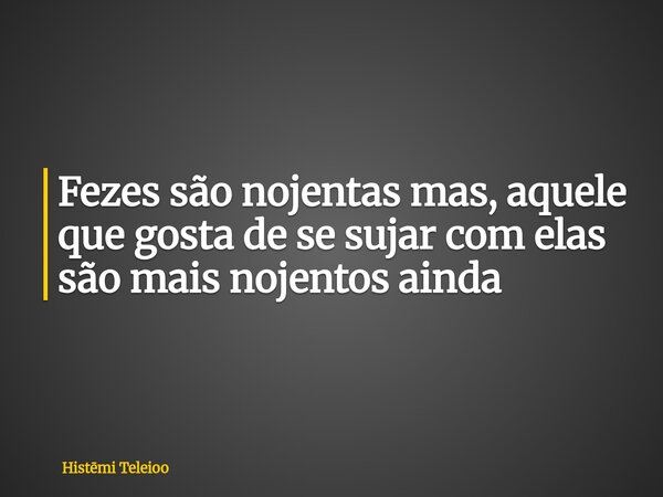 Fezes são nojentas mas, aquele que gosta de se sujar com elas são mais nojentos ainda... Frase de Histmi Teleioo.