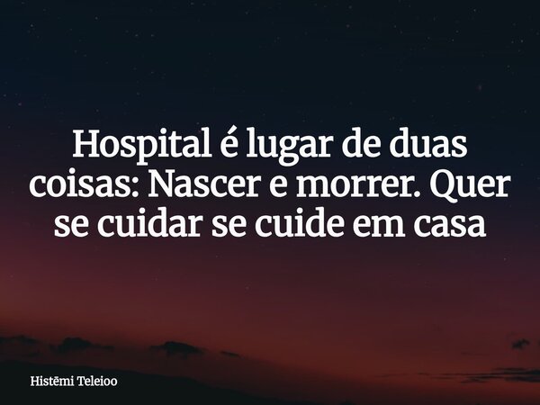 Hospital é lugar de duas coisas: Nascer e morrer. Quer se cuidar se cuide em casa... Frase de Histmi Teleioo.