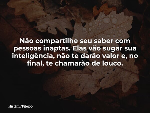 Não compartilhe seu saber com pessoas inaptas. Elas vão sugar sua inteligência, não te darão valor e, no final, te chamarão de louco.... Frase de Histmi Teleioo.
