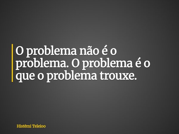 O problema não é o problema. O problema é o que o problema trouxe.... Frase de Histmi Teleioo.