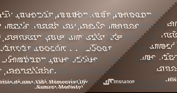 Eu queria poder não pensar em mais nada ou pelo menos não pensar que um dia te amei tanto assim... Isso me faz lembrar que tive anos perdidos.... Frase de Histórias de uma Vida Memorável (by Samara Modesto).