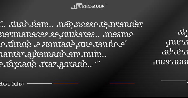 "... tudo bem... não posso te prender, tu permaneces se quiseres... mesmo que no fundo, a vontade que tenho é de te manter algemado em mim... mas nada forç... Frase de Hita Dutra.