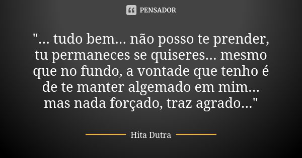 "... tudo bem... não posso te prender, tu permaneces se quiseres... mesmo que no fundo, a vontade que tenho é de te manter algemado em mim... mas nada forç... Frase de Hita Dutra.