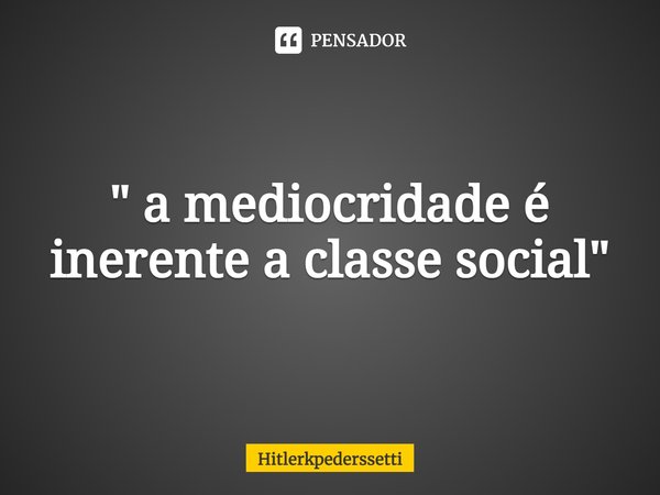 ⁠" a mediocridade é inerente a classe social "... Frase de Hitlerkpederssetti.