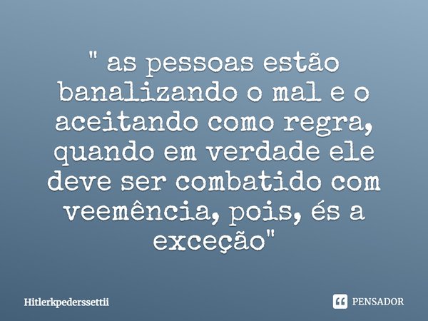 ⁠" as pessoas estão banalizando o mal e o aceitando como regra, quando em verdade ele deve ser combatido com veemência, pois, és a exceção "... Frase de Hitlerkpederssettii.