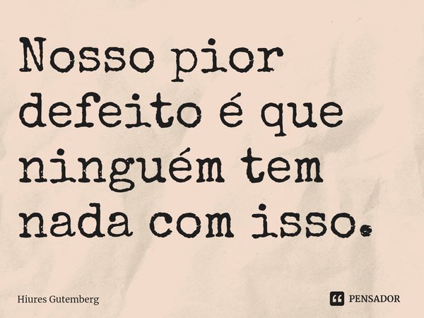 Nosso pior defeito é que ninguém tem nada com isso.... Frase de Hiures Gutemberg.