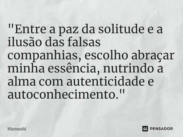 ⁠"Entre a paz da solitude e a ilusão das falsas companhias, escolho abraçar minha essência, nutrindo a alma com autenticidade e autoconhecimento."... Frase de Hiutsushi.