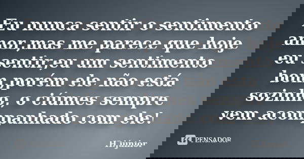 Eu nunca sentir o sentimento amor,mas me parece que hoje eu sentir,eu um sentimento bom,porém ele não está sozinho, o ciúmes sempre vem acompanhado com ele!... Frase de h.júnior.