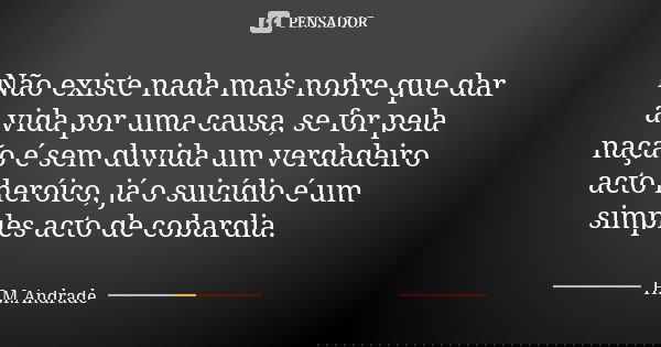 ⁠Não existe nada mais nobre que dar a vida por uma causa, se for pela nação é sem duvida um verdadeiro acto heróico, já o suicídio é um simples acto de cobardia... Frase de H.M.Andrade.