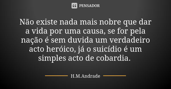 ⁠Não existe nada mais nobre que dar a vida por uma causa, se for pela nação é sem duvida um verdadeiro acto heróico, já o suicídio é um simples acto de cobardia... Frase de H.M.Andrade.