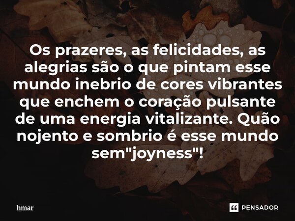 ⁠Os prazeres, as felicidades, as alegrias são o que pintam esse mundo inebrio de cores vibrantes que enchem o coração pulsante de uma energia vitalizante. Quão ... Frase de hmar.