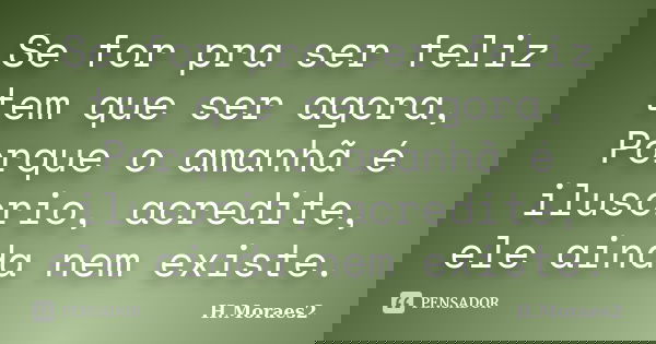 Se for pra ser feliz tem que ser agora, Porque o amanhã é ilusorio, acredite, ele ainda nem existe.... Frase de H.Moraes2.