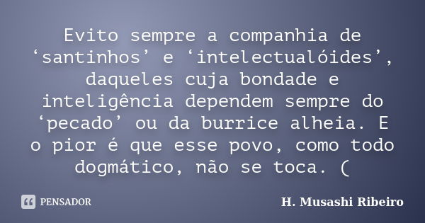 Evito sempre a companhia de ‘santinhos’ e ‘intelectualóides’, daqueles cuja bondade e inteligência dependem sempre do ‘pecado’ ou da burrice alheia. E o pior é ... Frase de H. Musashi Ribeiro).