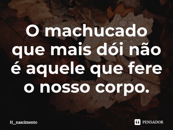 O machucado que mais dói não é aquele que fere o nosso corpo.... Frase de H_nascimento.