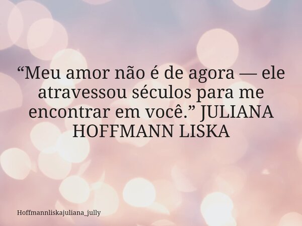 “Meu amor não é de agora — ele atravessou séculos para me encontrar em você.” JULIANA HOFFMANN LISKA... Frase de Hoffmannliskajuliana_jully.