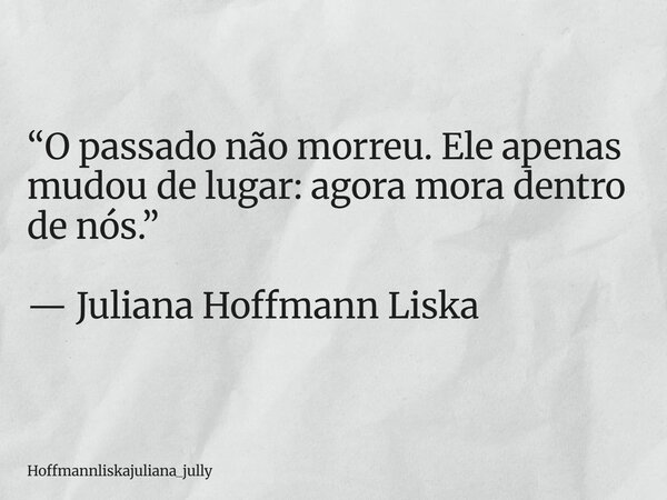 “O passado não morreu. Ele apenas mudou de lugar: agora mora dentro de nós.” — Juliana Hoffmann Liska... Frase de Hoffmannliskajuliana_jully.