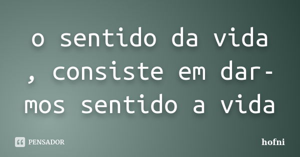 o sentido da vida , consiste em dar-mos sentido a vida... Frase de hofni.