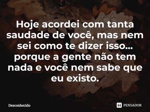 ⁠Hoje acordei com tanta saudade de você, mas nem sei como te dizer isso... porque a gente não tem nada e você nem sabe que eu existo.