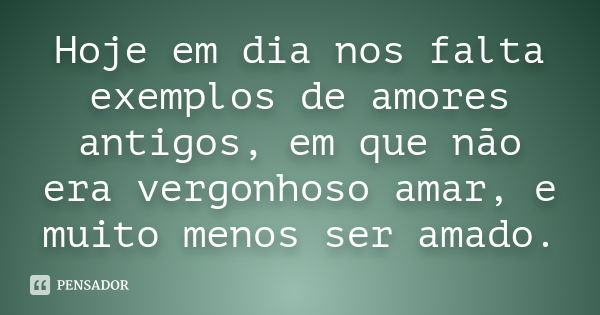 Hoje em dia nos falta exemplos de amores antigos, em que não era vergonhoso amar, e muito menos ser amado.