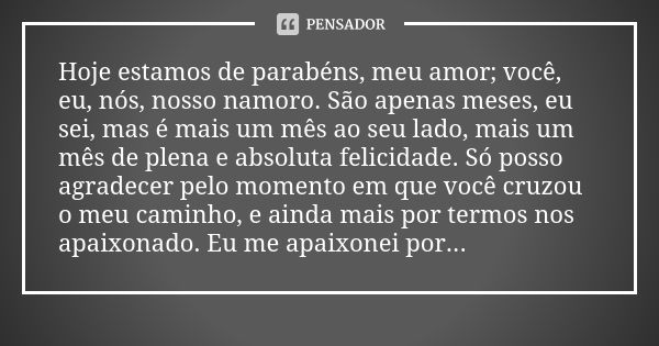 Hoje estamos de parabéns, meu amor; você, eu, nós, nosso namoro. São apenas meses, eu sei, mas é mais um mês ao seu lado, mais um mês de plena e absoluta felici