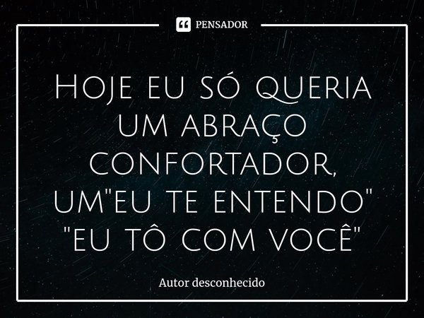 Hoje eu só queria um abraço confortador, um "eu te entendo"
"eu tô com você"... Frase de Autor desconhecido.