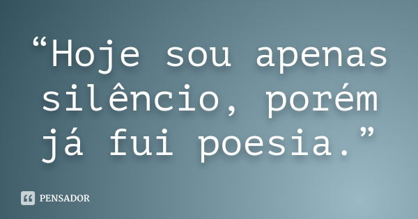 “Hoje sou apenas silêncio, porém já fui poesia.”