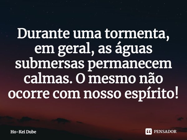 Durante uma tormenta, em geral, as águas submersas permanecem calmas. O mesmo não ocorre com nosso espírito!... Frase de Ho-Kei Dube.