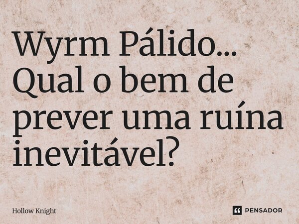 Wyrm Pálido⁠... Qual o bem de prever uma ruína inevitável?... Frase de Hollow knight.