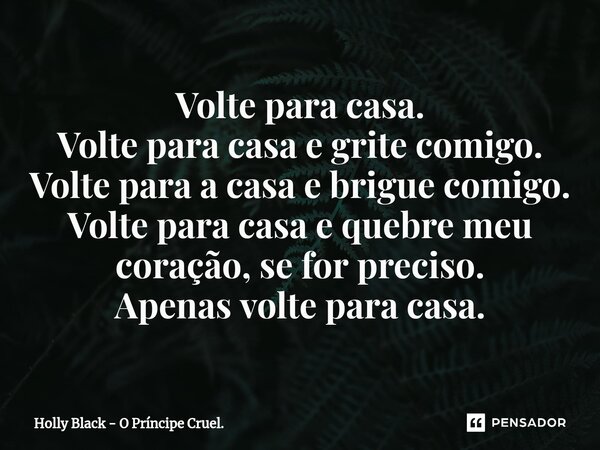 Volte para casa. Volte para casa e grite comigo. Volte para a casa e brigue comigo. Volte para casa e quebre meu coração, se for preciso. Apenas volte para casa... Frase de Holly Black - O Príncipe Cruel..